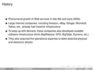 History



      Phenomenal growth of Web services in late 90s and early 2000s
      Large Internet companies, including Amazon, eBay, Google, Microsoft,
      Yahoo, etc., already had massive infrastructure
      To keep up with demand, these companies also developed scalable
      software infrastructure (think MapReduce, GFS, BigTable, Dynamo, etc.)
      They also acquired the operational expertise to deter potential physical
      and electronic attacks




  Zubair Nabi              2: Cloud Computing Paradigms             April 17, 2013   7 / 22
 