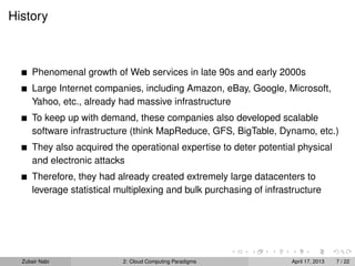 History



      Phenomenal growth of Web services in late 90s and early 2000s
      Large Internet companies, including Amazon, eBay, Google, Microsoft,
      Yahoo, etc., already had massive infrastructure
      To keep up with demand, these companies also developed scalable
      software infrastructure (think MapReduce, GFS, BigTable, Dynamo, etc.)
      They also acquired the operational expertise to deter potential physical
      and electronic attacks
      Therefore, they had already created extremely large datacenters to
      leverage statistical multiplexing and bulk purchasing of infrastructure




  Zubair Nabi               2: Cloud Computing Paradigms             April 17, 2013   7 / 22
 