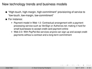 New technology trends and business models

      “High-touch, high-margin, high-commitment” provisioning of service to
      “low-touch, low-margin, low-commitment”
      For instance:
                Payment model in Web 1.0: Contractual arrangement with a payment
                processing service such as VeriSign or Authorize.net; making it hard for
                small businesses to accept credit card payment online
                Web 2.0: With PayPal-like services anyone can sign up and accept credit
                payments without a contract and a long-term commitment




  Zubair Nabi                    2: Cloud Computing Paradigms               April 17, 2013   9 / 22
 