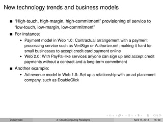 New technology trends and business models

      “High-touch, high-margin, high-commitment” provisioning of service to
      “low-touch, low-margin, low-commitment”
      For instance:
                Payment model in Web 1.0: Contractual arrangement with a payment
                processing service such as VeriSign or Authorize.net; making it hard for
                small businesses to accept credit card payment online
                Web 2.0: With PayPal-like services anyone can sign up and accept credit
                payments without a contract and a long-term commitment
      Another example:
                Ad revenue model in Web 1.0: Set up a relationship with an ad placement
                company, such as DoubleClick




  Zubair Nabi                    2: Cloud Computing Paradigms               April 17, 2013   9 / 22
 