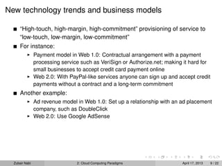 New technology trends and business models

      “High-touch, high-margin, high-commitment” provisioning of service to
      “low-touch, low-margin, low-commitment”
      For instance:
                Payment model in Web 1.0: Contractual arrangement with a payment
                processing service such as VeriSign or Authorize.net; making it hard for
                small businesses to accept credit card payment online
                Web 2.0: With PayPal-like services anyone can sign up and accept credit
                payments without a contract and a long-term commitment
      Another example:
                Ad revenue model in Web 1.0: Set up a relationship with an ad placement
                company, such as DoubleClick
                Web 2.0: Use Google AdSense




  Zubair Nabi                    2: Cloud Computing Paradigms               April 17, 2013   9 / 22
 