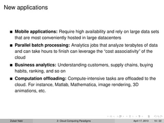 New applications



      Mobile applications: Require high availability and rely on large data sets
      that are most conveniently hosted in large datacenters
      Parallel batch processing: Analytics jobs that analyze terabytes of data
      and can take hours to ﬁnish can leverage the “cost associativity” of the
      cloud
      Business analytics: Understanding customers, supply chains, buying
      habits, ranking, and so on
      Computation ofﬂoading: Compute-intensive tasks are ofﬂoaded to the
      cloud. For instance, Matlab, Mathematica, image rendering, 3D
      animations, etc.




  Zubair Nabi              2: Cloud Computing Paradigms           April 17, 2013   10 / 22
 