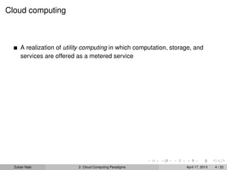 Cloud computing



      A realization of utility computing in which computation, storage, and
      services are offered as a metered service




  Zubair Nabi              2: Cloud Computing Paradigms             April 17, 2013   4 / 22
 