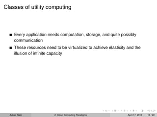 Classes of utility computing



      Every application needs computation, storage, and quite possibly
      communication
      These resources need to be virtualized to achieve elasticity and the
      illusion of inﬁnite capacity




  Zubair Nabi              2: Cloud Computing Paradigms            April 17, 2013   12 / 22
 