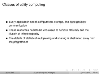Classes of utility computing



      Every application needs computation, storage, and quite possibly
      communication
      These resources need to be virtualized to achieve elasticity and the
      illusion of inﬁnite capacity
      The details of statistical multiplexing and sharing is abstracted away from
      the programmer




  Zubair Nabi               2: Cloud Computing Paradigms            April 17, 2013   12 / 22
 