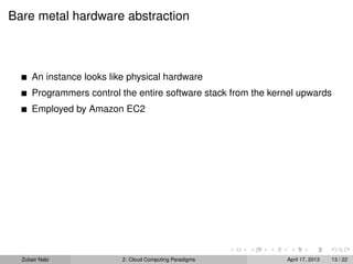 Bare metal hardware abstraction



      An instance looks like physical hardware
      Programmers control the entire software stack from the kernel upwards
      Employed by Amazon EC2




  Zubair Nabi              2: Cloud Computing Paradigms         April 17, 2013   13 / 22
 