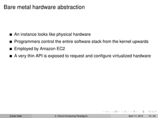 Bare metal hardware abstraction



      An instance looks like physical hardware
      Programmers control the entire software stack from the kernel upwards
      Employed by Amazon EC2
      A very thin API is exposed to request and conﬁgure virtualized hardware




  Zubair Nabi              2: Cloud Computing Paradigms          April 17, 2013   13 / 22
 