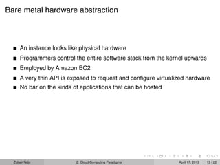 Bare metal hardware abstraction



      An instance looks like physical hardware
      Programmers control the entire software stack from the kernel upwards
      Employed by Amazon EC2
      A very thin API is exposed to request and conﬁgure virtualized hardware
      No bar on the kinds of applications that can be hosted




  Zubair Nabi              2: Cloud Computing Paradigms          April 17, 2013   13 / 22
 
