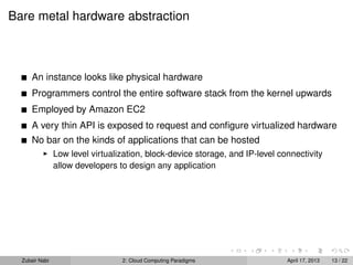 Bare metal hardware abstraction



      An instance looks like physical hardware
      Programmers control the entire software stack from the kernel upwards
      Employed by Amazon EC2
      A very thin API is exposed to request and conﬁgure virtualized hardware
      No bar on the kinds of applications that can be hosted
                Low level virtualization, block-device storage, and IP-level connectivity
                allow developers to design any application




  Zubair Nabi                     2: Cloud Computing Paradigms                 April 17, 2013   13 / 22
 