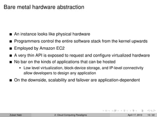 Bare metal hardware abstraction



      An instance looks like physical hardware
      Programmers control the entire software stack from the kernel upwards
      Employed by Amazon EC2
      A very thin API is exposed to request and conﬁgure virtualized hardware
      No bar on the kinds of applications that can be hosted
                Low level virtualization, block-device storage, and IP-level connectivity
                allow developers to design any application
      On the downside, scalability and failover are application-dependent




  Zubair Nabi                     2: Cloud Computing Paradigms                 April 17, 2013   13 / 22
 