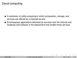 Cloud computing



      A realization of utility computing in which computation, storage, and
      services are offered as a metered service
      Encompasses applications delivered as services over the Internet and
      hardware and software in the datacenters that enable those services




  Zubair Nabi              2: Cloud Computing Paradigms             April 17, 2013   4 / 22
 