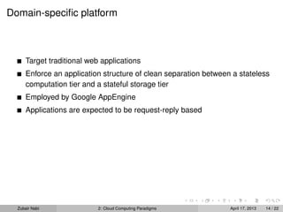 Domain-speciﬁc platform



      Target traditional web applications
      Enforce an application structure of clean separation between a stateless
      computation tier and a stateful storage tier
      Employed by Google AppEngine
      Applications are expected to be request-reply based




  Zubair Nabi               2: Cloud Computing Paradigms          April 17, 2013   14 / 22
 