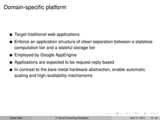 Domain-speciﬁc platform



      Target traditional web applications
      Enforce an application structure of clean separation between a stateless
      computation tier and a stateful storage tier
      Employed by Google AppEngine
      Applications are expected to be request-reply based
      In contrast to the bare metal hardware abstraction, enable automatic
      scaling and high-availability mechanisms




  Zubair Nabi               2: Cloud Computing Paradigms          April 17, 2013   14 / 22
 