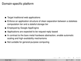 Domain-speciﬁc platform



      Target traditional web applications
      Enforce an application structure of clean separation between a stateless
      computation tier and a stateful storage tier
      Employed by Google AppEngine
      Applications are expected to be request-reply based
      In contrast to the bare metal hardware abstraction, enable automatic
      scaling and high-availability mechanisms
      Not suitable for general-purpose computing




  Zubair Nabi               2: Cloud Computing Paradigms          April 17, 2013   14 / 22
 
