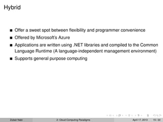 Hybrid


      Offer a sweet spot between ﬂexibility and programmer convenience
      Offered by Microsoft’s Azure
      Applications are written using .NET libraries and compiled to the Common
      Language Runtime (A language-independent management environment)
      Supports general purpose computing




  Zubair Nabi              2: Cloud Computing Paradigms          April 17, 2013   15 / 22
 