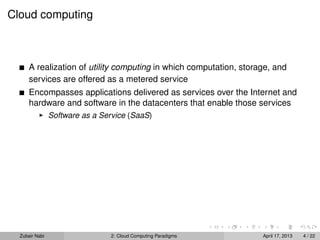 Cloud computing



      A realization of utility computing in which computation, storage, and
      services are offered as a metered service
      Encompasses applications delivered as services over the Internet and
      hardware and software in the datacenters that enable those services
                Software as a Service (SaaS)




  Zubair Nabi                   2: Cloud Computing Paradigms        April 17, 2013   4 / 22
 