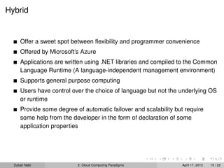 Hybrid


      Offer a sweet spot between ﬂexibility and programmer convenience
      Offered by Microsoft’s Azure
      Applications are written using .NET libraries and compiled to the Common
      Language Runtime (A language-independent management environment)
      Supports general purpose computing
      Users have control over the choice of language but not the underlying OS
      or runtime
      Provide some degree of automatic failover and scalability but require
      some help from the developer in the form of declaration of some
      application properties




  Zubair Nabi              2: Cloud Computing Paradigms            April 17, 2013   15 / 22
 