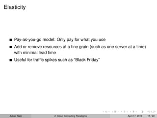 Elasticity




      Pay-as-you-go model: Only pay for what you use
      Add or remove resources at a ﬁne grain (such as one server at a time)
      with minimal lead time
      Useful for trafﬁc spikes such as “Black Friday”




  Zubair Nabi               2: Cloud Computing Paradigms         April 17, 2013   17 / 22
 