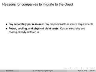 Reasons for companies to migrate to the cloud




      Pay separately per resource: Pay proportional to resource requirements
      Power, cooling, and physical plant costs: Cost of electricity and
      cooling already factored in




  Zubair Nabi             2: Cloud Computing Paradigms           April 17, 2013   18 / 22
 