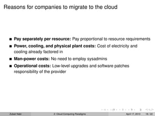 Reasons for companies to migrate to the cloud




      Pay separately per resource: Pay proportional to resource requirements
      Power, cooling, and physical plant costs: Cost of electricity and
      cooling already factored in
      Man-power costs: No need to employ sysadmins
      Operational costs: Low-level upgrades and software patches
      responsibility of the provider




  Zubair Nabi             2: Cloud Computing Paradigms           April 17, 2013   18 / 22
 
