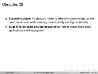 Obstacles (2)


  6   Scalable storage: No standard model to arbitrarily scale storage up and
      down on-demand while ensuring data durability and high availability
  7   Bugs in large-scale distributed systems: Hard to debug large-scale
      applications in full deployment




  Zubair Nabi             2: Cloud Computing Paradigms           April 17, 2013   21 / 22
 