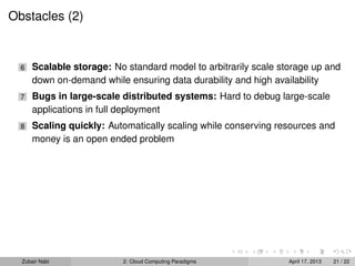 Obstacles (2)


  6   Scalable storage: No standard model to arbitrarily scale storage up and
      down on-demand while ensuring data durability and high availability
  7   Bugs in large-scale distributed systems: Hard to debug large-scale
      applications in full deployment
  8   Scaling quickly: Automatically scaling while conserving resources and
      money is an open ended problem




  Zubair Nabi             2: Cloud Computing Paradigms           April 17, 2013   21 / 22
 