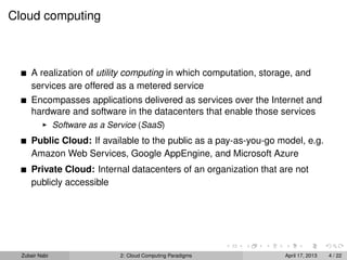 Cloud computing



      A realization of utility computing in which computation, storage, and
      services are offered as a metered service
      Encompasses applications delivered as services over the Internet and
      hardware and software in the datacenters that enable those services
                Software as a Service (SaaS)
      Public Cloud: If available to the public as a pay-as-you-go model, e.g.
      Amazon Web Services, Google AppEngine, and Microsoft Azure
      Private Cloud: Internal datacenters of an organization that are not
      publicly accessible




  Zubair Nabi                   2: Cloud Computing Paradigms        April 17, 2013   4 / 22
 