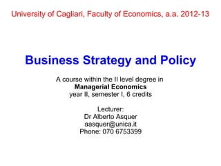 University of Cagliari, Faculty of Economics, a.a. 2012-13
Business Strategy and Policy
A course within the II level degree in
Managerial Economics
year II, semester I, 6 credits
Lecturer:
Dr Alberto Asquer
aasquer@unica.it
Phone: 070 6753399
 