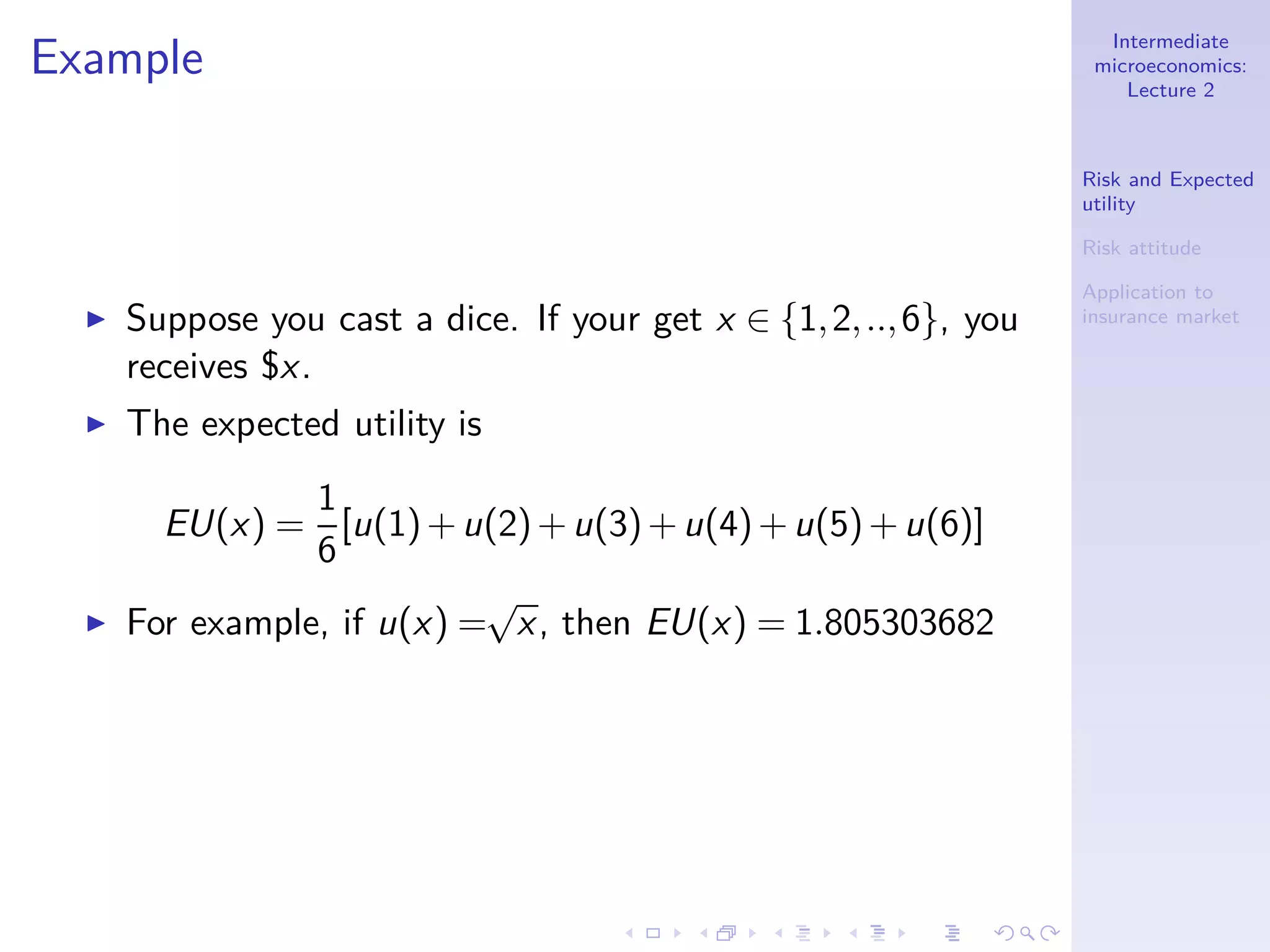 Intermediate
microeconomics:
Lecture 2
Risk and Expected
utility
Risk attitude
Application to
insurance market
Example
◮ Suppose you cast a dice. If your get x ∈ {1,2,..,6}, you
receives $x.
◮ The expected utility is
EU(x) =
1
6
[u(1)+u(2)+u(3)+u(4)+u(5)+u(6)]
◮ For example, if u(x) =
√
x, then EU(x) = 1.805303682
 