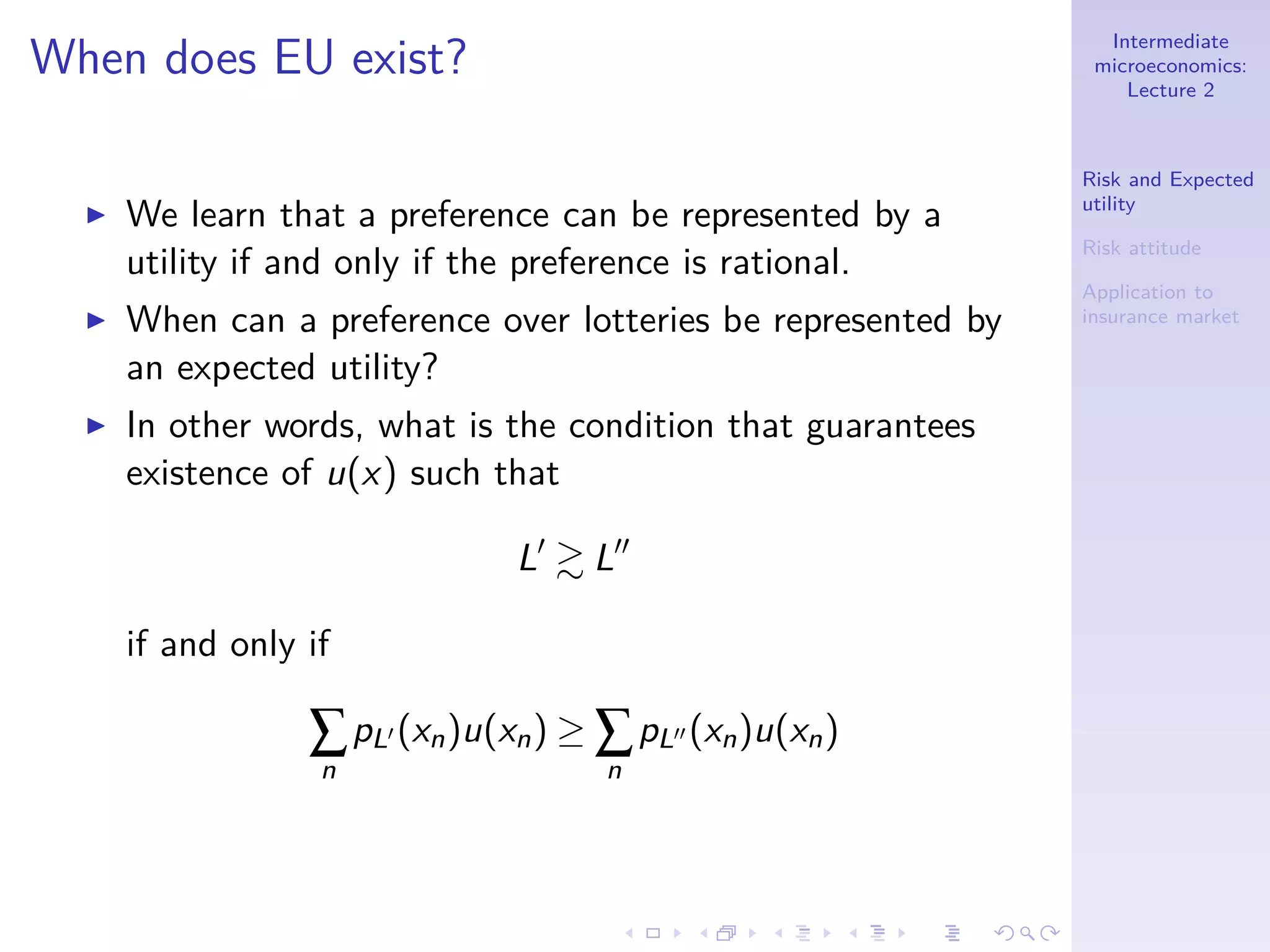 Intermediate
microeconomics:
Lecture 2
Risk and Expected
utility
Risk attitude
Application to
insurance market
When does EU exist?
◮ We learn that a preference can be represented by a
utility if and only if the preference is rational.
◮ When can a preference over lotteries be represented by
an expected utility?
◮ In other words, what is the condition that guarantees
existence of u(x) such that
L′
L′′
if and only if
∑
n
pL′ (xn)u(xn) ≥ ∑
n
pL′′ (xn)u(xn)
 