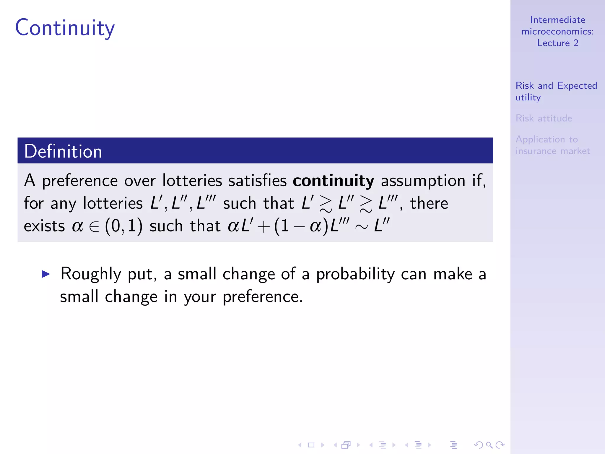 Intermediate
microeconomics:
Lecture 2
Risk and Expected
utility
Risk attitude
Application to
insurance market
Continuity
Deﬁnition
A preference over lotteries satisﬁes continuity assumption if,
for any lotteries L′,L′′,L′′′ such that L′ L′′ L′′′, there
exists α ∈ (0,1) such that αL′ +(1−α)L′′′ ∼ L′′
◮ Roughly put, a small change of a probability can make a
small change in your preference.
 