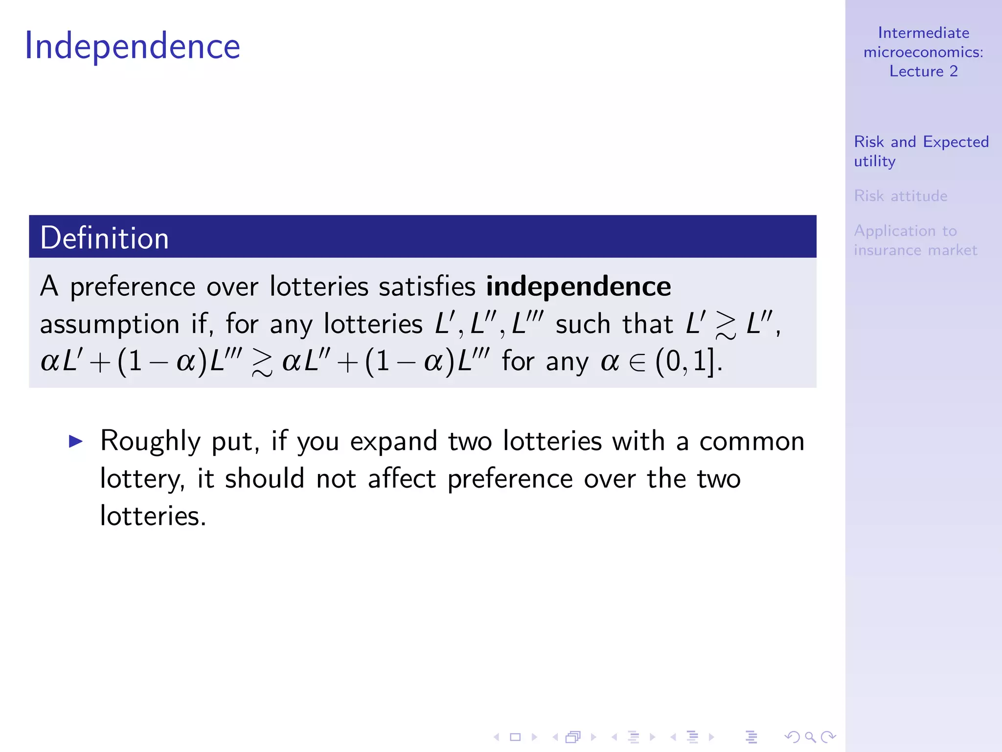 Intermediate
microeconomics:
Lecture 2
Risk and Expected
utility
Risk attitude
Application to
insurance market
Independence
Deﬁnition
A preference over lotteries satisﬁes independence
assumption if, for any lotteries L′,L′′,L′′′ such that L′ L′′,
αL′ +(1−α)L′′′ αL′′ +(1−α)L′′′ for any α ∈ (0,1].
◮ Roughly put, if you expand two lotteries with a common
lottery, it should not aﬀect preference over the two
lotteries.
 