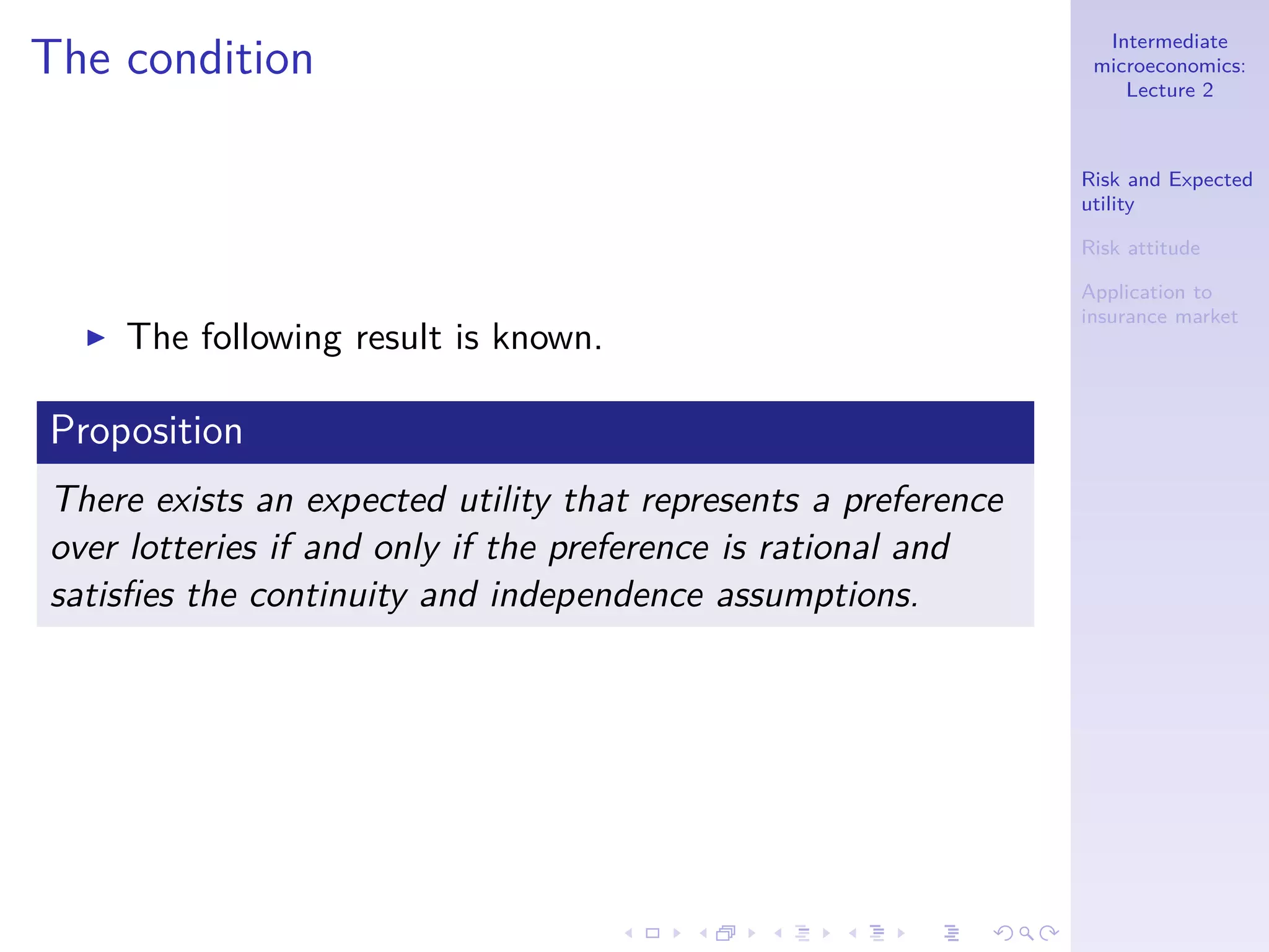 Intermediate
microeconomics:
Lecture 2
Risk and Expected
utility
Risk attitude
Application to
insurance market
The condition
◮ The following result is known.
Proposition
There exists an expected utility that represents a preference
over lotteries if and only if the preference is rational and
satisﬁes the continuity and independence assumptions.
 