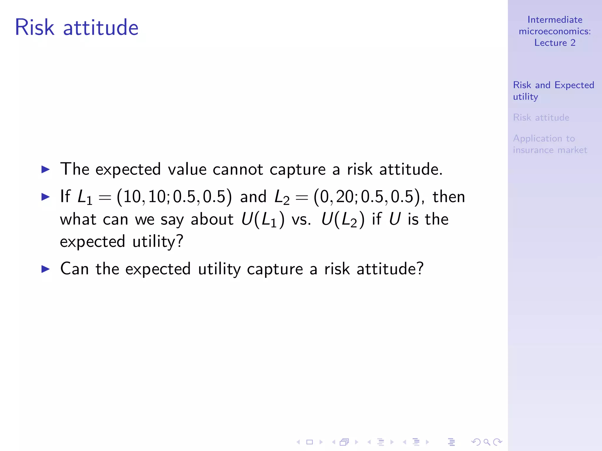 Intermediate
microeconomics:
Lecture 2
Risk and Expected
utility
Risk attitude
Application to
insurance market
Risk attitude
◮ The expected value cannot capture a risk attitude.
◮ If L1 = (10,10;0.5,0.5) and L2 = (0,20;0.5,0.5), then
what can we say about U(L1) vs. U(L2) if U is the
expected utility?
◮ Can the expected utility capture a risk attitude?
 