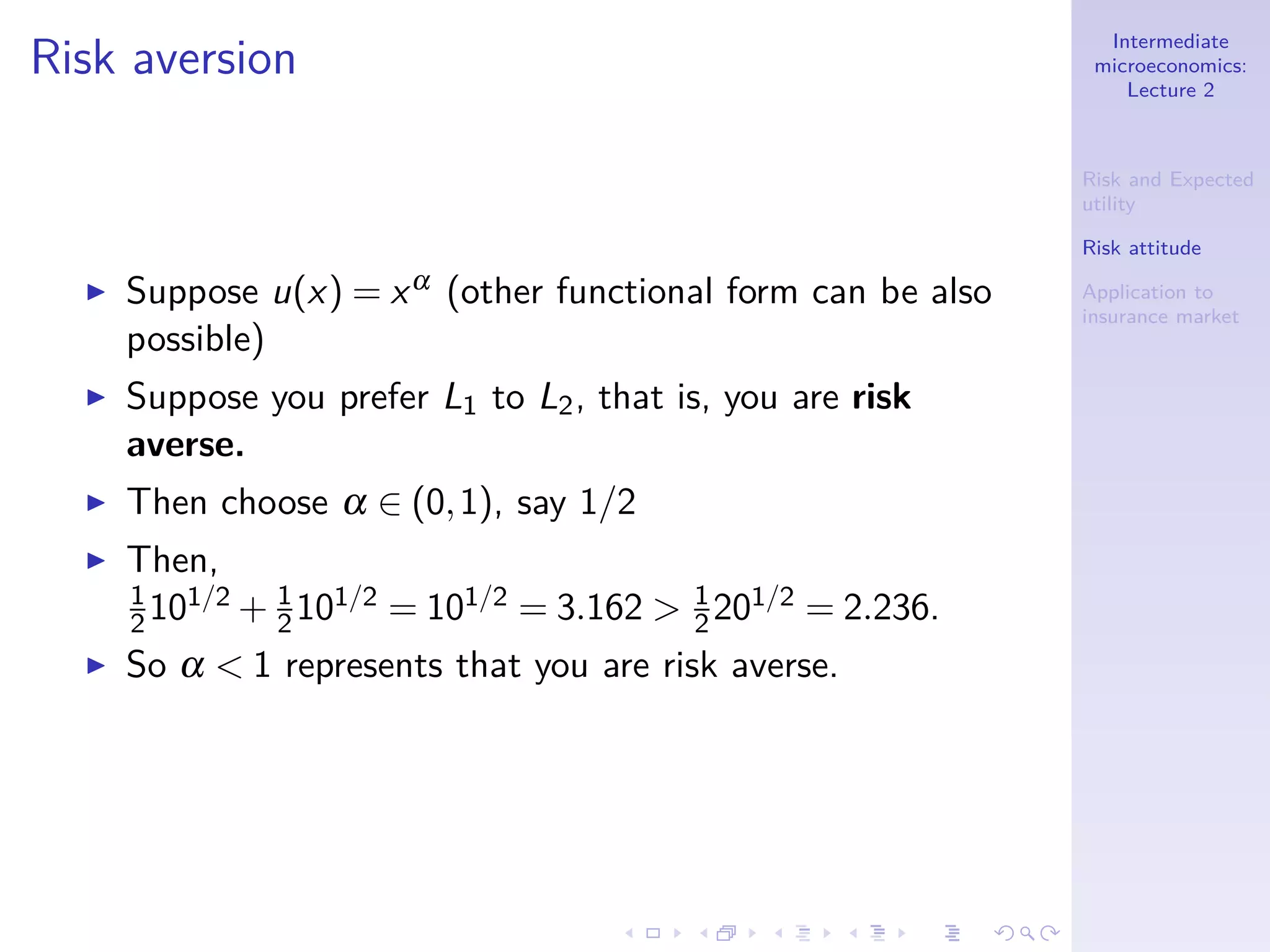 Intermediate
microeconomics:
Lecture 2
Risk and Expected
utility
Risk attitude
Application to
insurance market
Risk aversion
◮ Suppose u(x) = xα (other functional form can be also
possible)
◮ Suppose you prefer L1 to L2, that is, you are risk
averse.
◮ Then choose α ∈ (0,1), say 1/2
◮ Then,
1
2101/2 + 1
2101/2 = 101/2 = 3.162 > 1
2201/2 = 2.236.
◮ So α < 1 represents that you are risk averse.
 