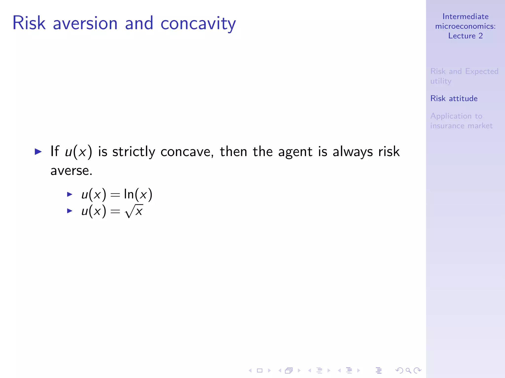 Intermediate
microeconomics:
Lecture 2
Risk and Expected
utility
Risk attitude
Application to
insurance market
Risk aversion and concavity
◮ If u(x) is strictly concave, then the agent is always risk
averse.
◮ u(x) = ln(x)
◮ u(x) =
√
x
 