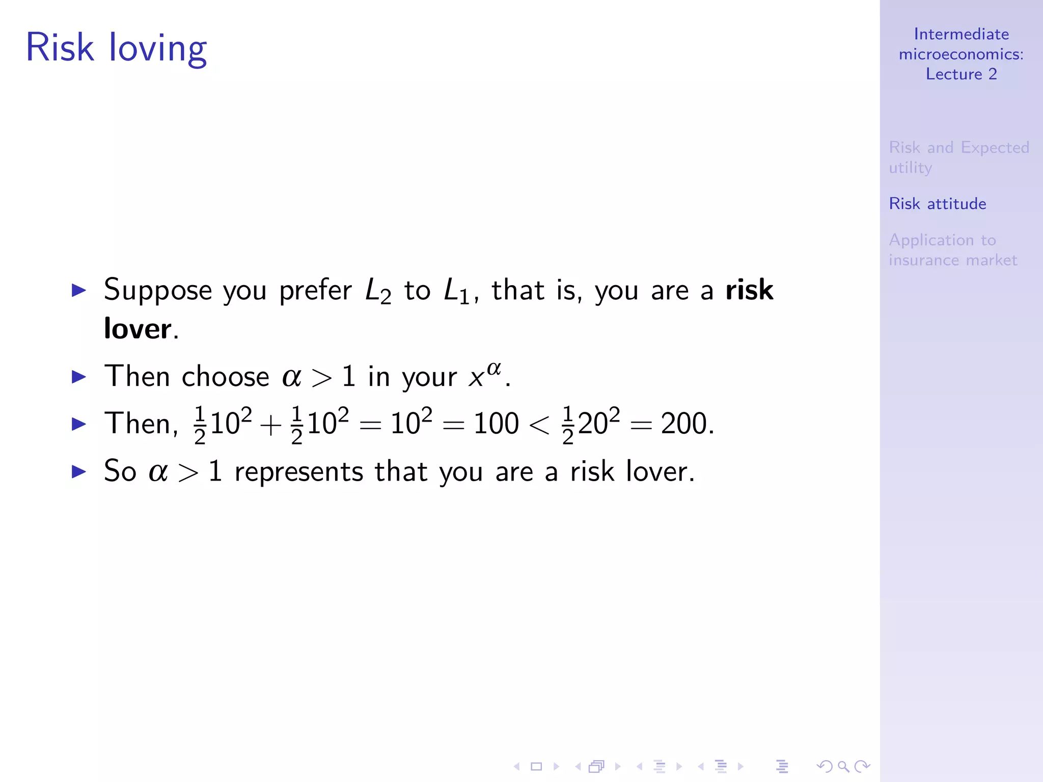 Intermediate
microeconomics:
Lecture 2
Risk and Expected
utility
Risk attitude
Application to
insurance market
Risk loving
◮ Suppose you prefer L2 to L1, that is, you are a risk
lover.
◮ Then choose α > 1 in your xα.
◮ Then, 1
2102 + 1
2102 = 102 = 100 < 1
2202 = 200.
◮ So α > 1 represents that you are a risk lover.
 
