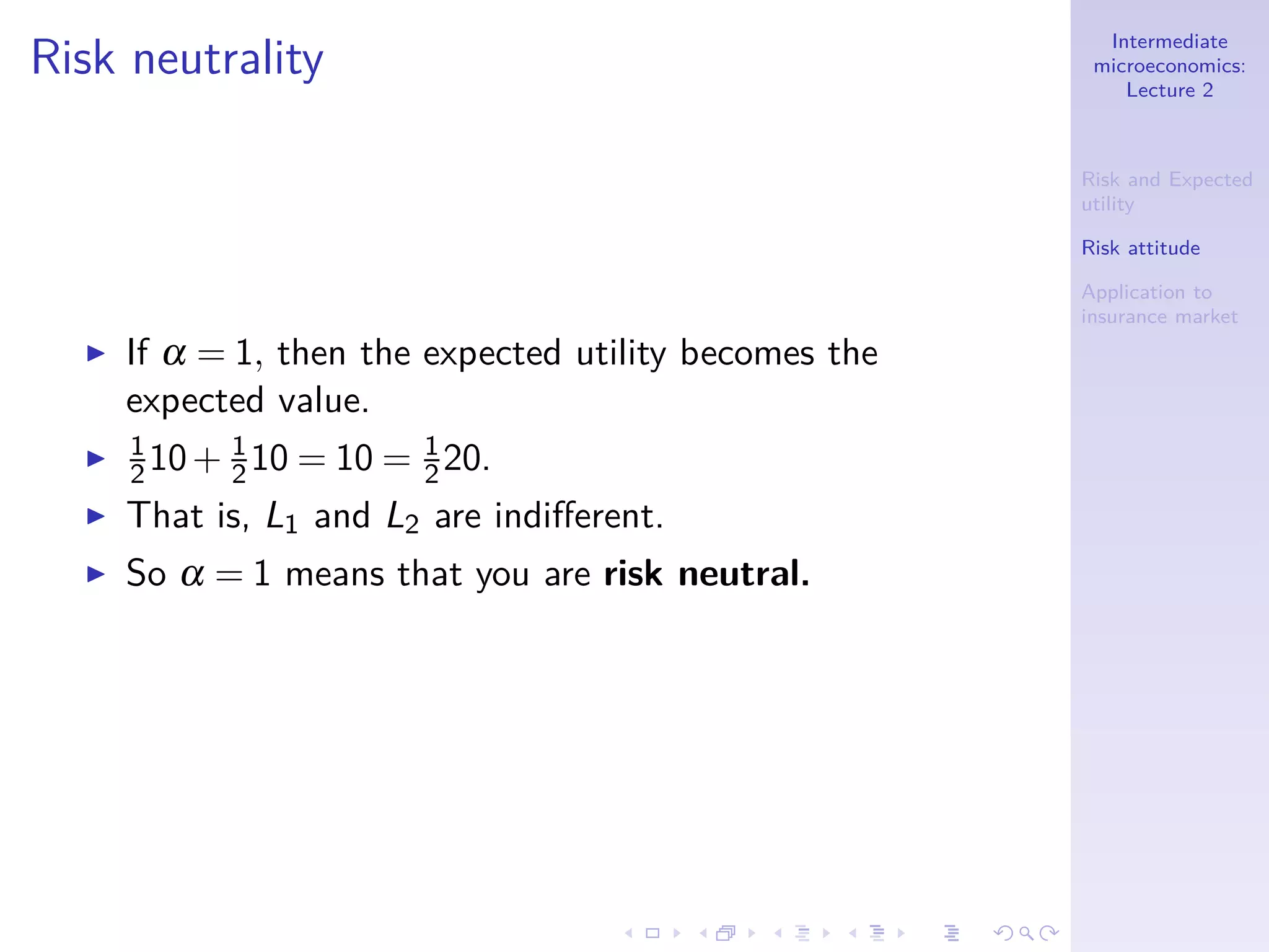 Intermediate
microeconomics:
Lecture 2
Risk and Expected
utility
Risk attitude
Application to
insurance market
Risk neutrality
◮ If α = 1, then the expected utility becomes the
expected value.
◮ 1
210+ 1
210 = 10 = 1
220.
◮ That is, L1 and L2 are indiﬀerent.
◮ So α = 1 means that you are risk neutral.
 