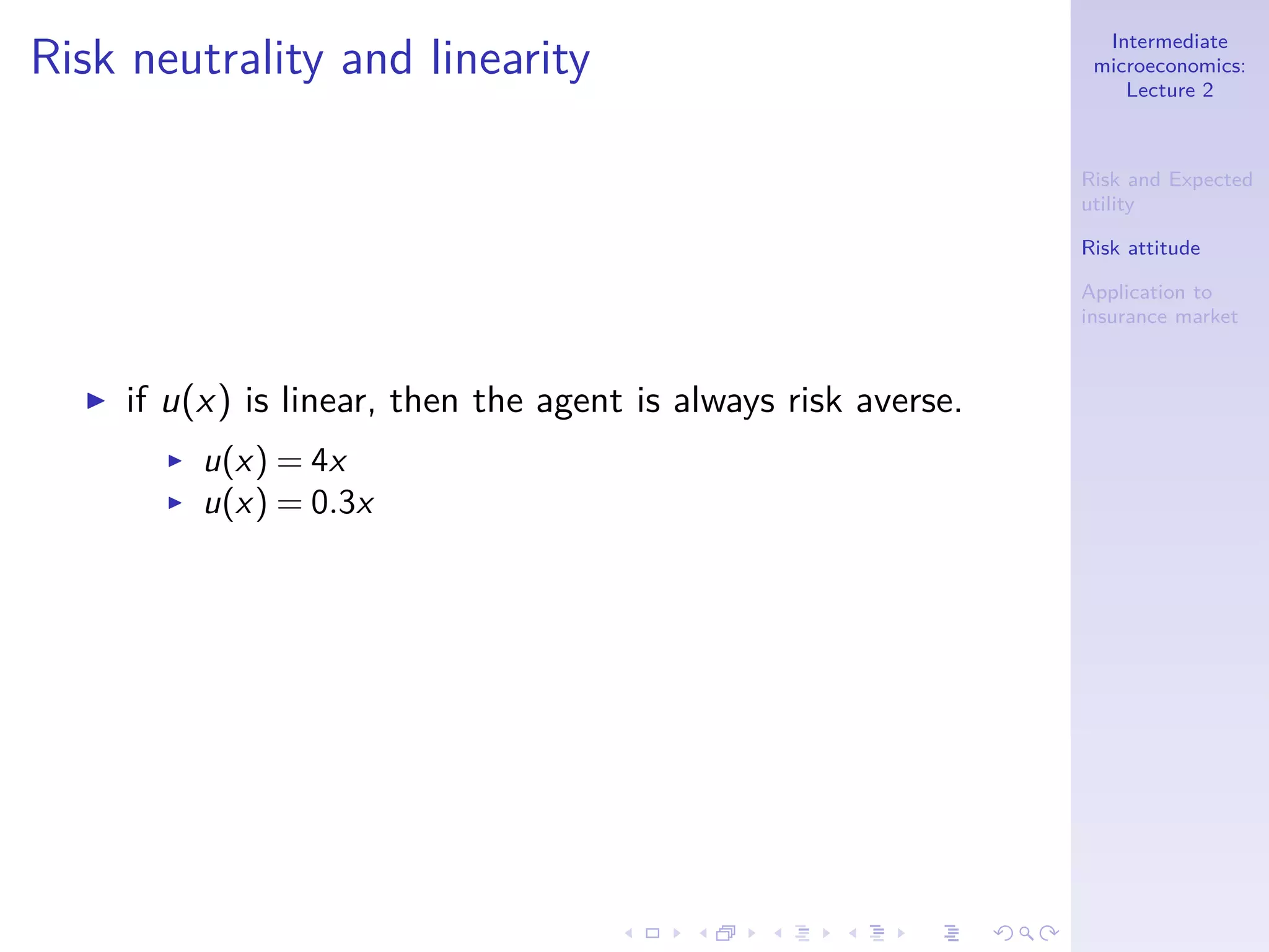 Intermediate
microeconomics:
Lecture 2
Risk and Expected
utility
Risk attitude
Application to
insurance market
Risk neutrality and linearity
◮ if u(x) is linear, then the agent is always risk averse.
◮ u(x) = 4x
◮ u(x) = 0.3x
 