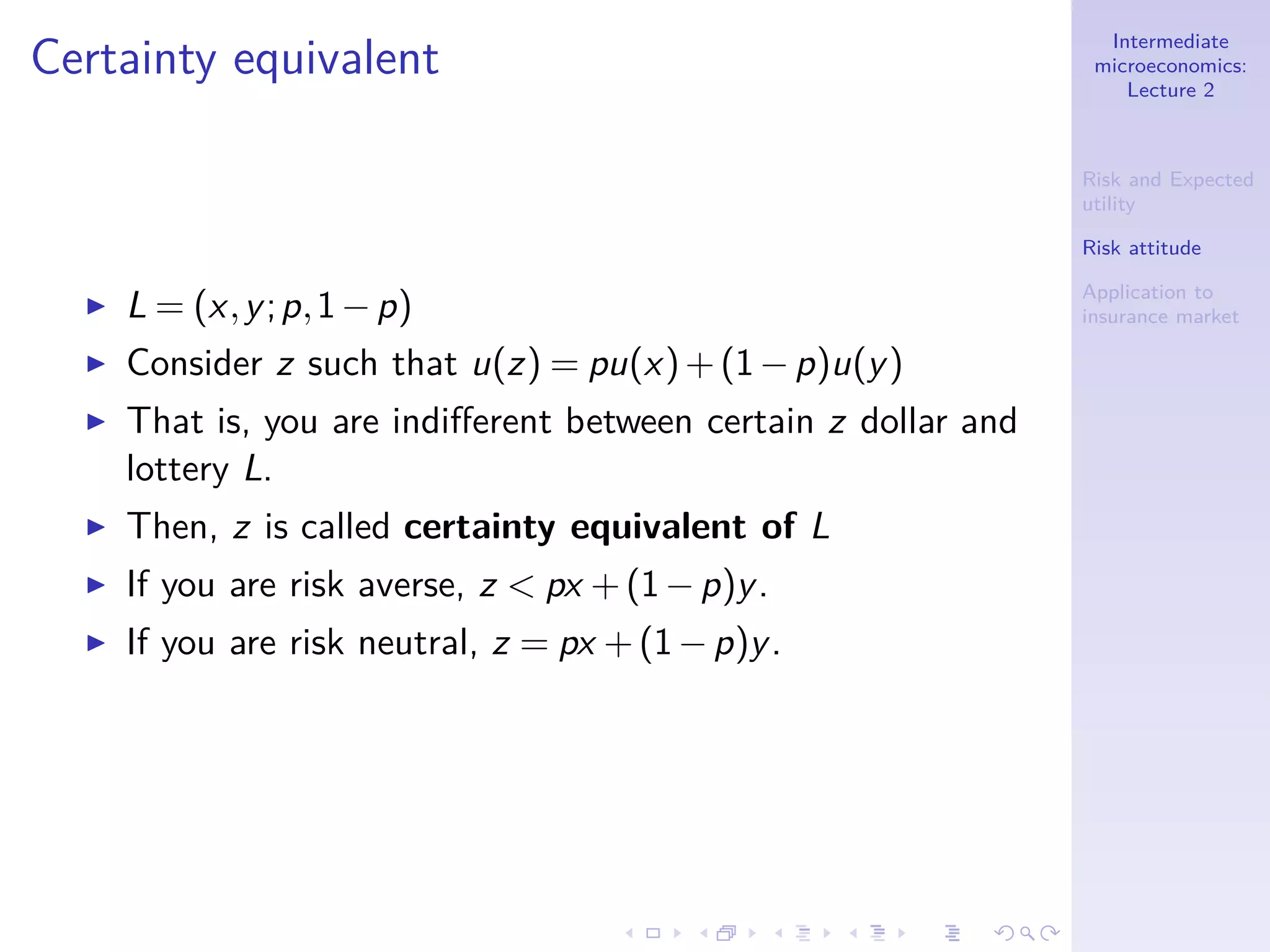 Intermediate
microeconomics:
Lecture 2
Risk and Expected
utility
Risk attitude
Application to
insurance market
Certainty equivalent
◮ L = (x,y;p,1−p)
◮ Consider z such that u(z) = pu(x)+(1−p)u(y)
◮ That is, you are indiﬀerent between certain z dollar and
lottery L.
◮ Then, z is called certainty equivalent of L
◮ If you are risk averse, z < px +(1−p)y.
◮ If you are risk neutral, z = px +(1−p)y.
 