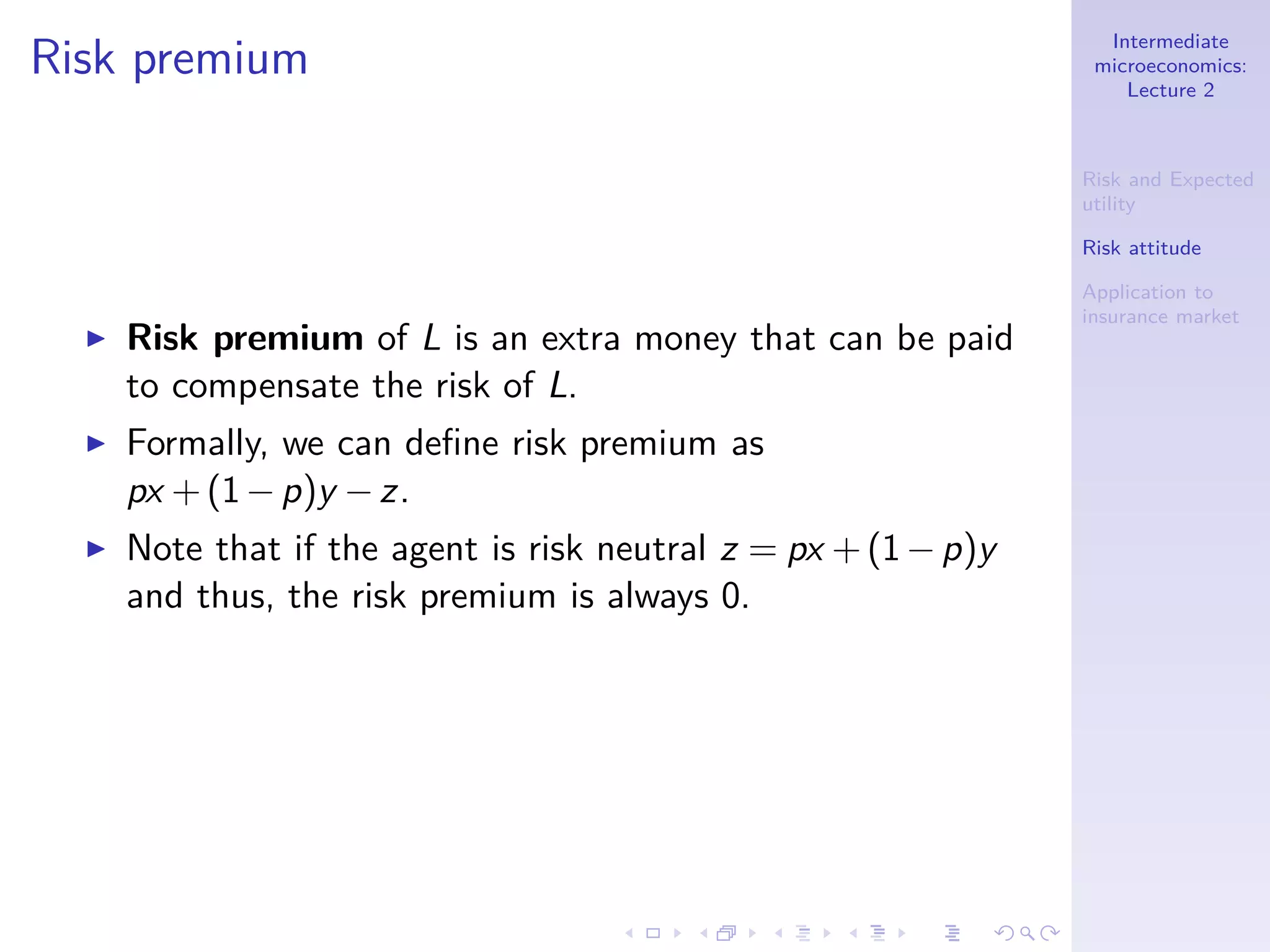 Intermediate
microeconomics:
Lecture 2
Risk and Expected
utility
Risk attitude
Application to
insurance market
Risk premium
◮ Risk premium of L is an extra money that can be paid
to compensate the risk of L.
◮ Formally, we can deﬁne risk premium as
px +(1−p)y −z.
◮ Note that if the agent is risk neutral z = px +(1−p)y
and thus, the risk premium is always 0.
 