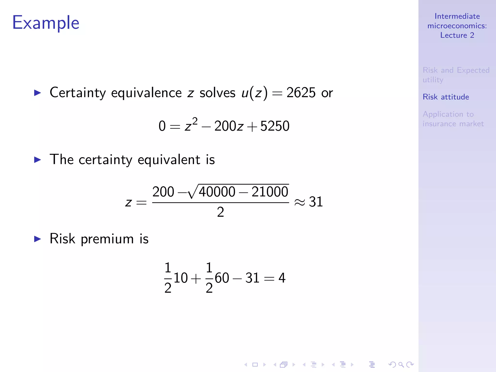 Intermediate
microeconomics:
Lecture 2
Risk and Expected
utility
Risk attitude
Application to
insurance market
Example
◮ Certainty equivalence z solves u(z) = 2625 or
0 = z2
−200z +5250
◮ The certainty equivalent is
z =
200−
√
40000−21000
2
≈ 31
◮ Risk premium is
1
2
10+
1
2
60−31 = 4
 