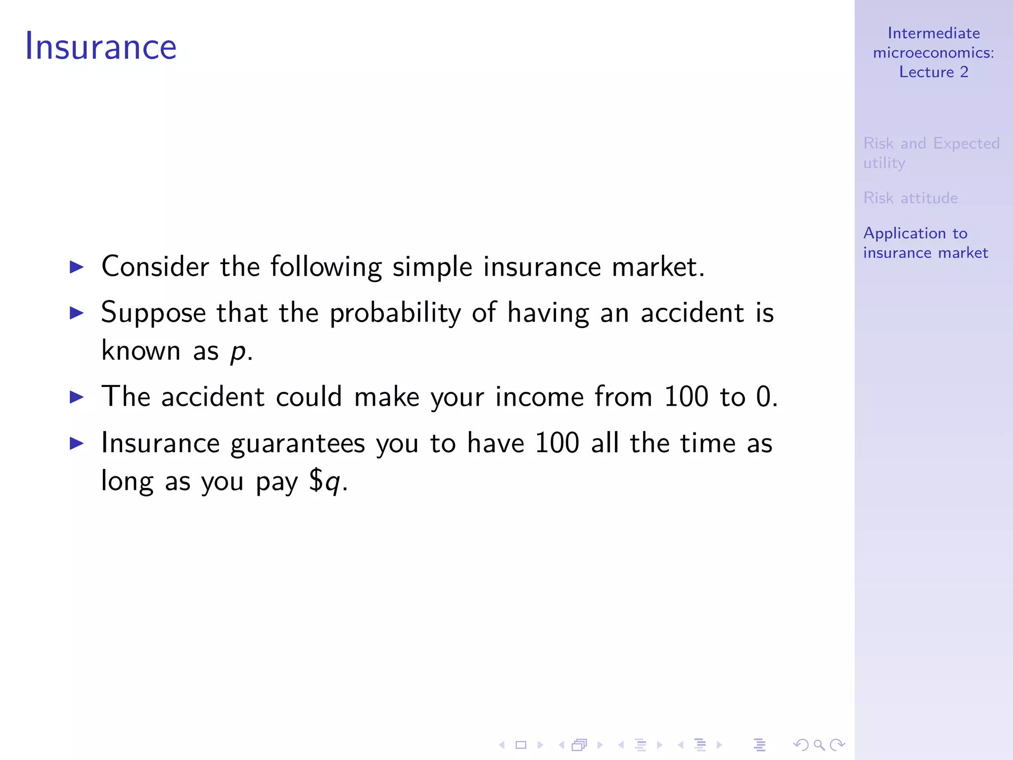Intermediate
microeconomics:
Lecture 2
Risk and Expected
utility
Risk attitude
Application to
insurance market
Insurance
◮ Consider the following simple insurance market.
◮ Suppose that the probability of having an accident is
known as p.
◮ The accident could make your income from 100 to 0.
◮ Insurance guarantees you to have 100 all the time as
long as you pay $q.
 