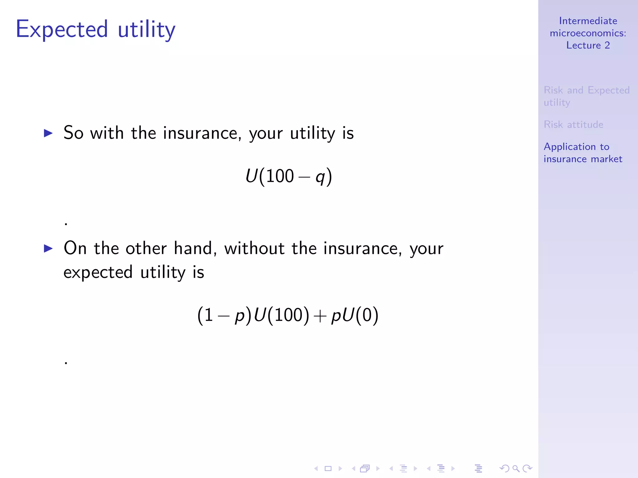 Intermediate
microeconomics:
Lecture 2
Risk and Expected
utility
Risk attitude
Application to
insurance market
Expected utility
◮ So with the insurance, your utility is
U(100−q)
.
◮ On the other hand, without the insurance, your
expected utility is
(1−p)U(100)+pU(0)
.
 