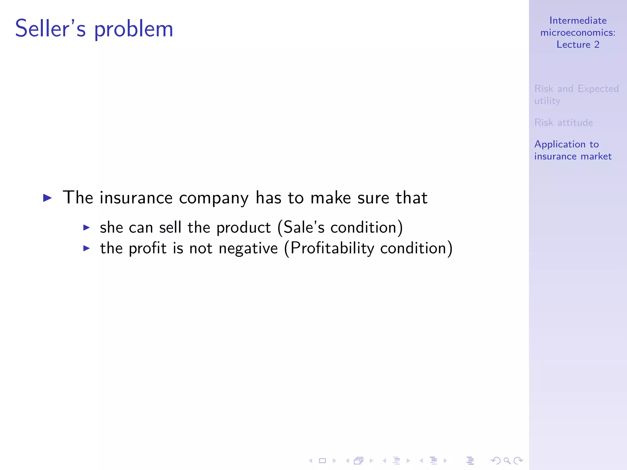 Intermediate
microeconomics:
Lecture 2
Risk and Expected
utility
Risk attitude
Application to
insurance market
Seller’s problem
◮ The insurance company has to make sure that
◮ she can sell the product (Sale’s condition)
◮ the proﬁt is not negative (Proﬁtability condition)
 