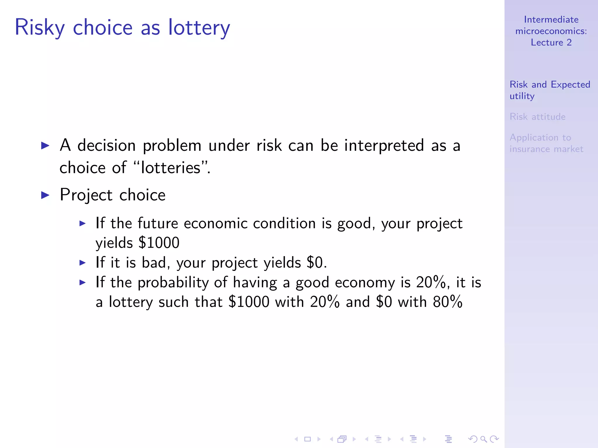 Intermediate
microeconomics:
Lecture 2
Risk and Expected
utility
Risk attitude
Application to
insurance market
Risky choice as lottery
◮ A decision problem under risk can be interpreted as a
choice of “lotteries”.
◮ Project choice
◮ If the future economic condition is good, your project
yields $1000
◮ If it is bad, your project yields $0.
◮ If the probability of having a good economy is 20%, it is
a lottery such that $1000 with 20% and $0 with 80%
 