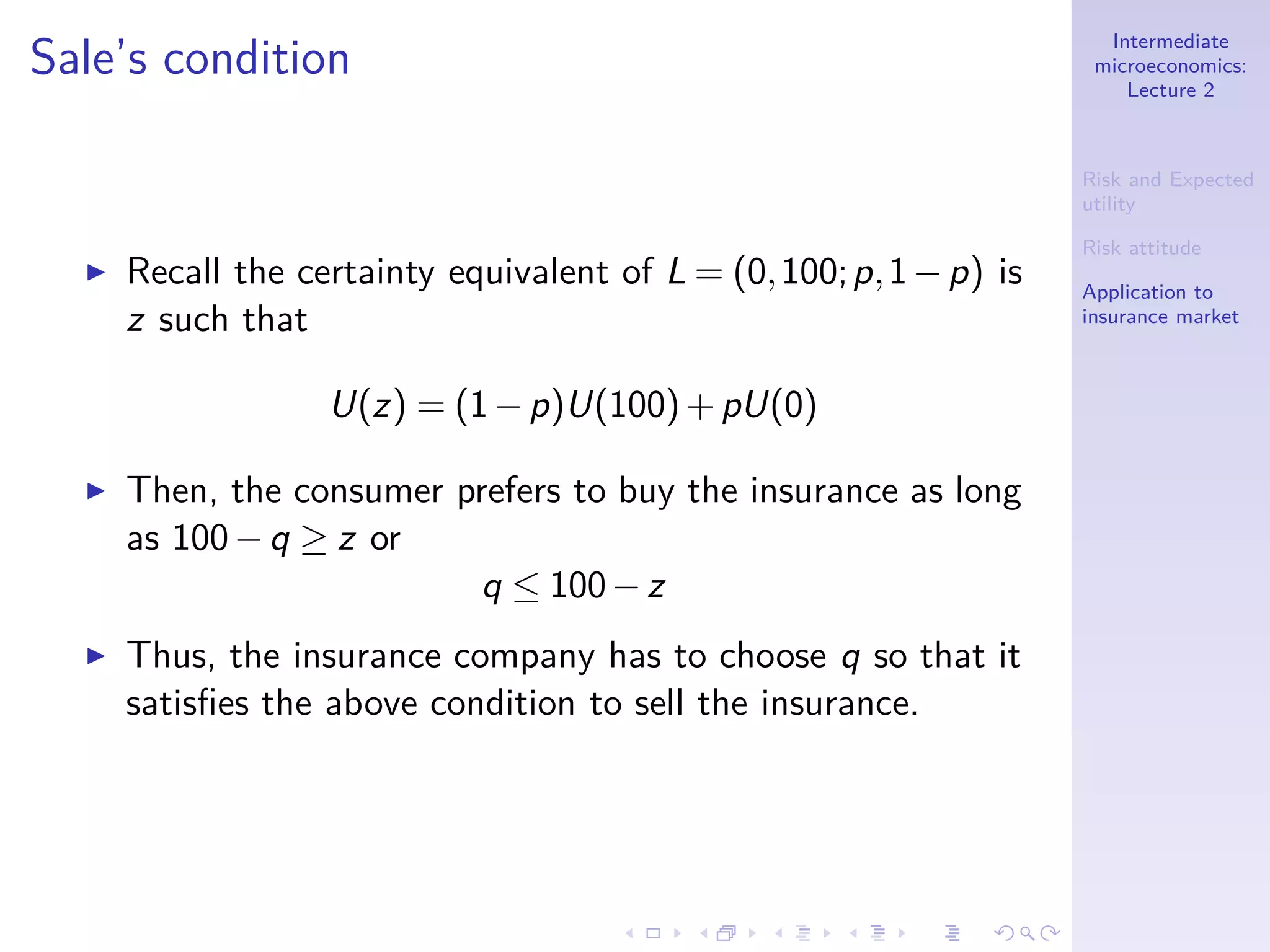 Intermediate
microeconomics:
Lecture 2
Risk and Expected
utility
Risk attitude
Application to
insurance market
Sale’s condition
◮ Recall the certainty equivalent of L = (0,100;p,1−p) is
z such that
U(z) = (1−p)U(100)+pU(0)
◮ Then, the consumer prefers to buy the insurance as long
as 100−q ≥ z or
q ≤ 100−z
◮ Thus, the insurance company has to choose q so that it
satisﬁes the above condition to sell the insurance.
 