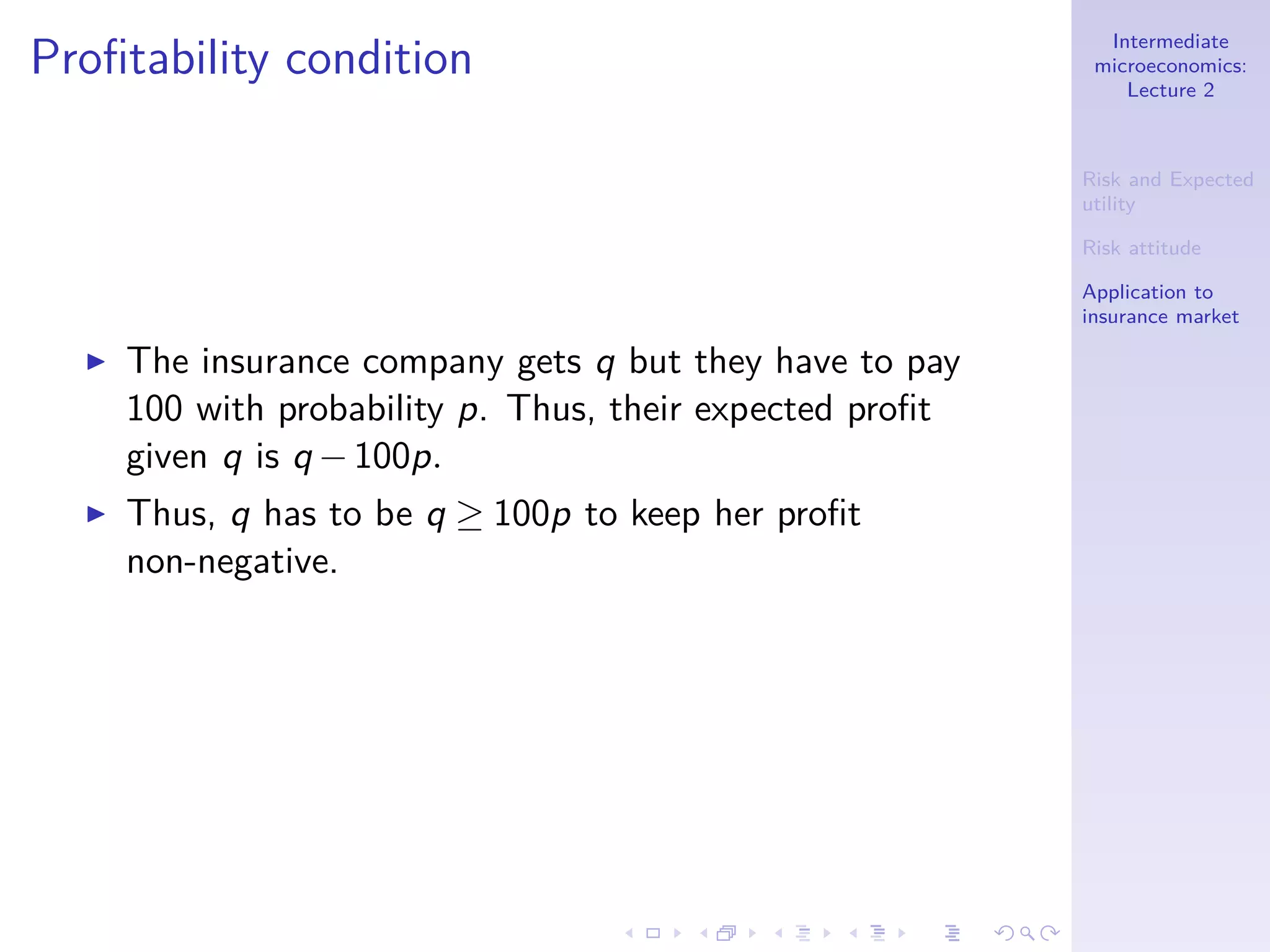 Intermediate
microeconomics:
Lecture 2
Risk and Expected
utility
Risk attitude
Application to
insurance market
Proﬁtability condition
◮ The insurance company gets q but they have to pay
100 with probability p. Thus, their expected proﬁt
given q is q −100p.
◮ Thus, q has to be q ≥ 100p to keep her proﬁt
non-negative.
 