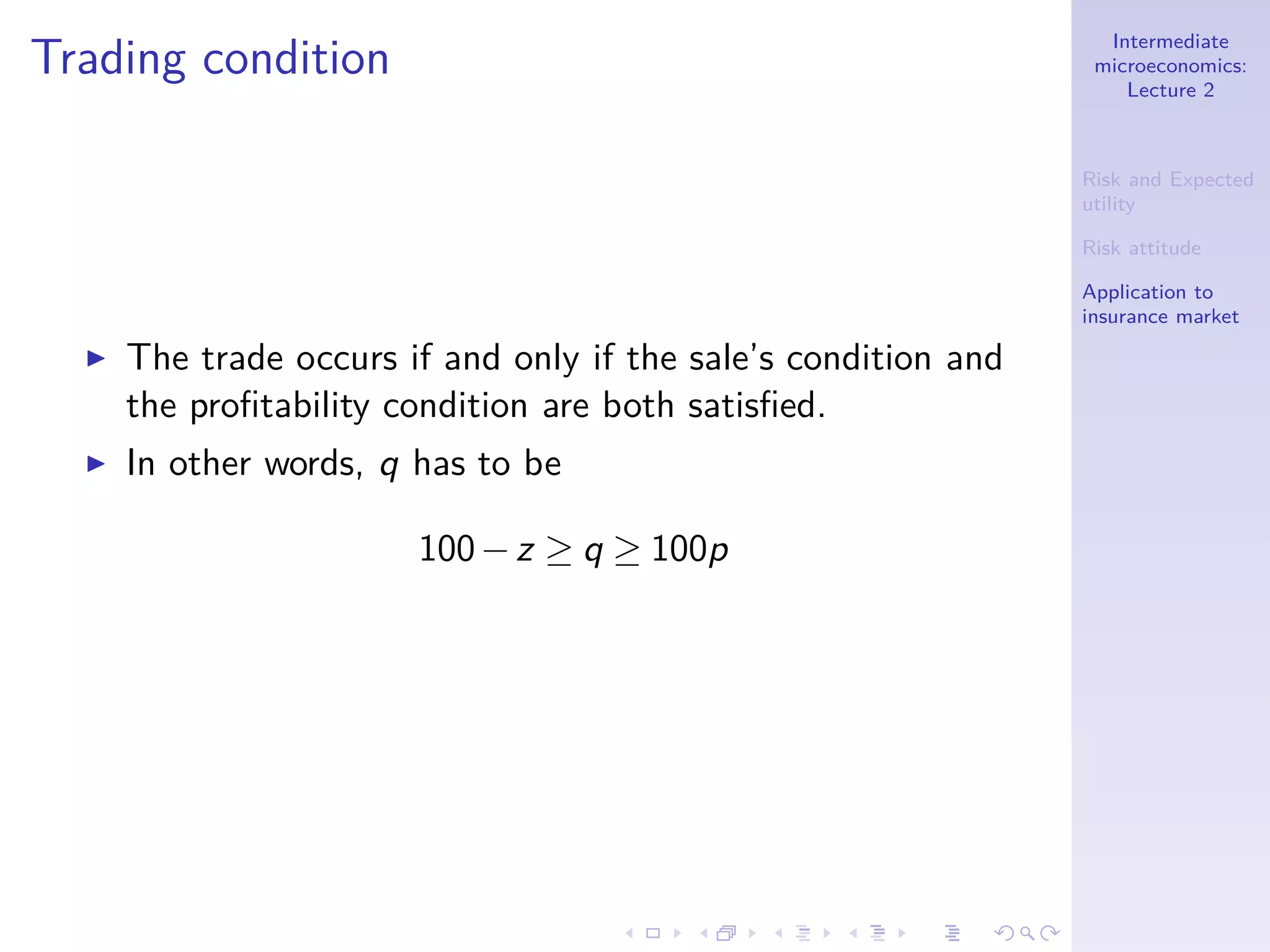 Intermediate
microeconomics:
Lecture 2
Risk and Expected
utility
Risk attitude
Application to
insurance market
Trading condition
◮ The trade occurs if and only if the sale’s condition and
the proﬁtability condition are both satisﬁed.
◮ In other words, q has to be
100−z ≥ q ≥ 100p
 