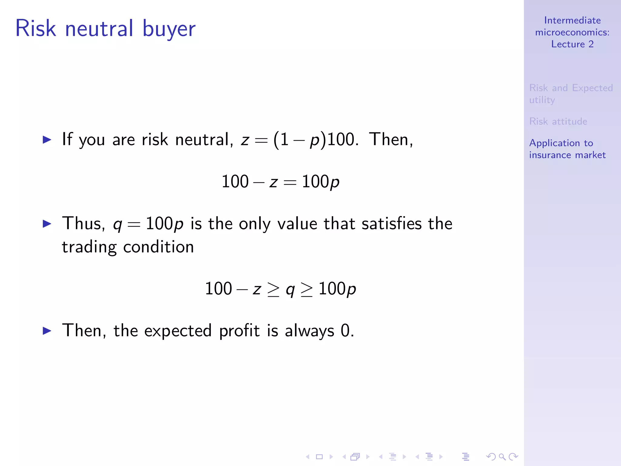Intermediate
microeconomics:
Lecture 2
Risk and Expected
utility
Risk attitude
Application to
insurance market
Risk neutral buyer
◮ If you are risk neutral, z = (1−p)100. Then,
100−z = 100p
◮ Thus, q = 100p is the only value that satisﬁes the
trading condition
100−z ≥ q ≥ 100p
◮ Then, the expected proﬁt is always 0.
 